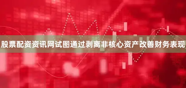 股票配资资讯网试图通过剥离非核心资产改善财务表现
