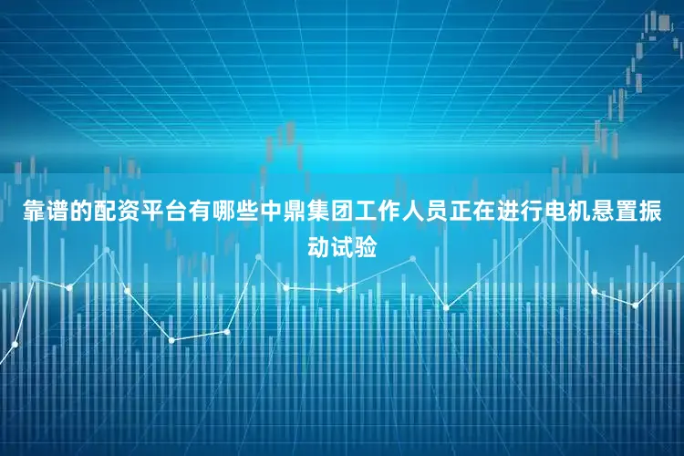 靠谱的配资平台有哪些中鼎集团工作人员正在进行电机悬置振动试验