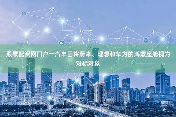 股票配资网门户一汽丰田将蔚来、理想和华为的鸿蒙座舱视为对标对象