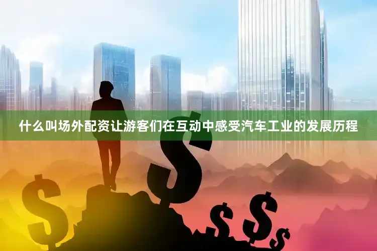 什么叫场外配资让游客们在互动中感受汽车工业的发展历程