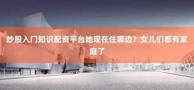 炒股入门知识配资平台她现在住哪边？女儿们都有家庭了
