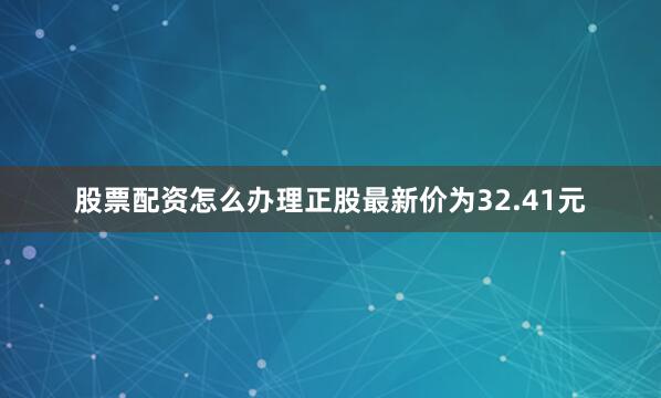 股票配资怎么办理正股最新价为32.41元