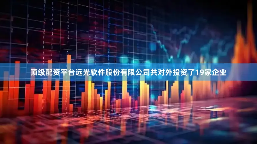 顶级配资平台远光软件股份有限公司共对外投资了19家企业