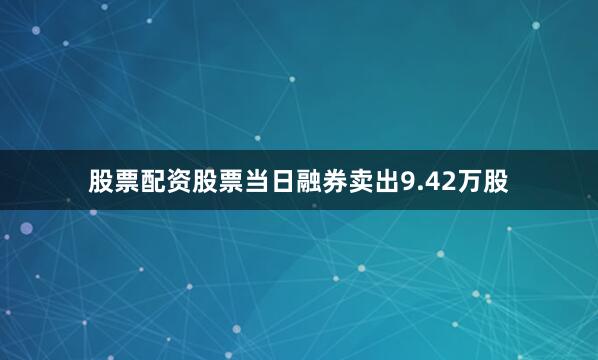 股票配资股票当日融券卖出9.42万股