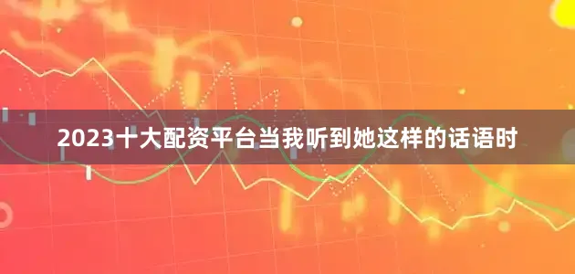 2023十大配资平台当我听到她这样的话语时