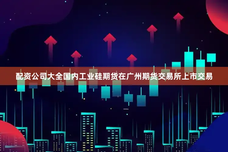 配资公司大全国内工业硅期货在广州期货交易所上市交易