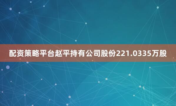 配资策略平台赵平持有公司股份221.0335万股