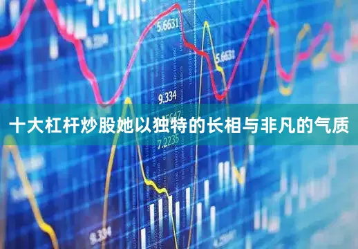 十大杠杆炒股她以独特的长相与非凡的气质