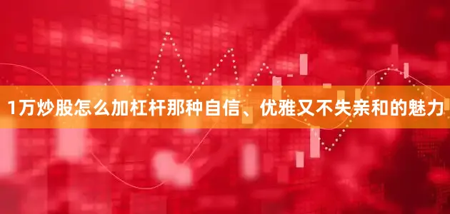 1万炒股怎么加杠杆那种自信、优雅又不失亲和的魅力