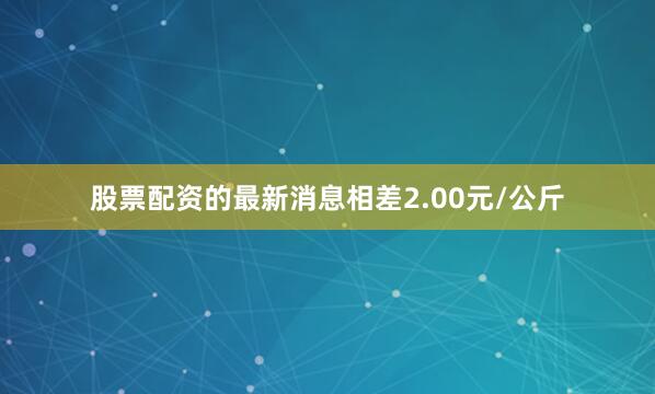股票配资的最新消息相差2.00元/公斤