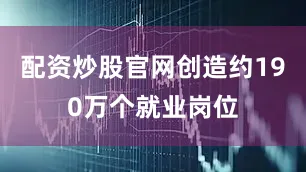 配资炒股官网创造约190万个就业岗位