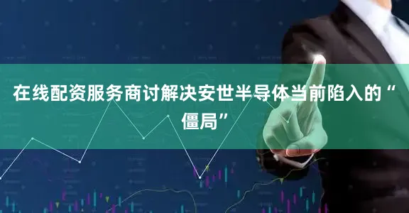 在线配资服务商讨解决安世半导体当前陷入的“僵局”