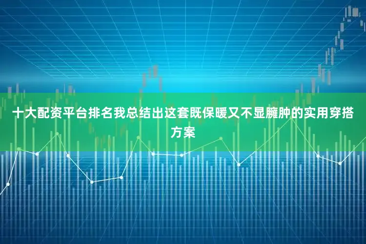 十大配资平台排名我总结出这套既保暖又不显臃肿的实用穿搭方案